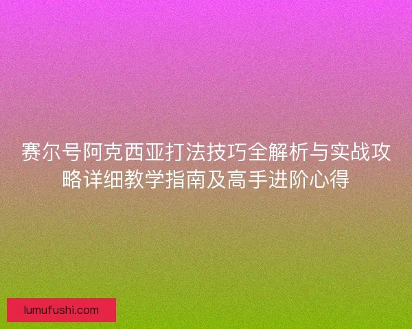 赛尔号阿克西亚打法技巧全解析与实战攻略详细教学指南及高手进阶心得