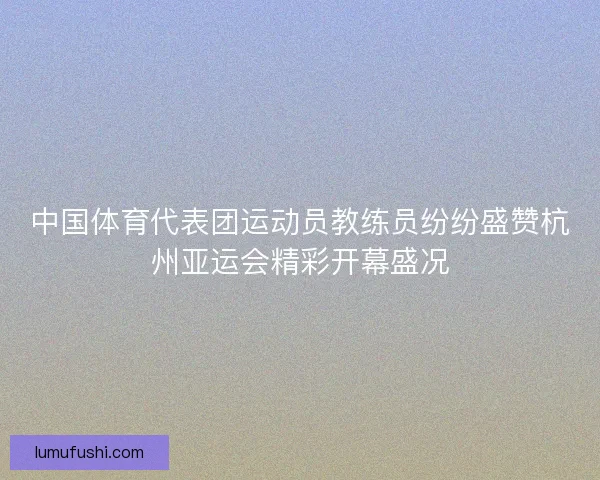 中国体育代表团运动员教练员纷纷盛赞杭州亚运会精彩开幕盛况
