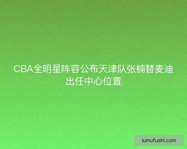 CBA全明星阵容公布天津队张楠替麦迪出任中心位置