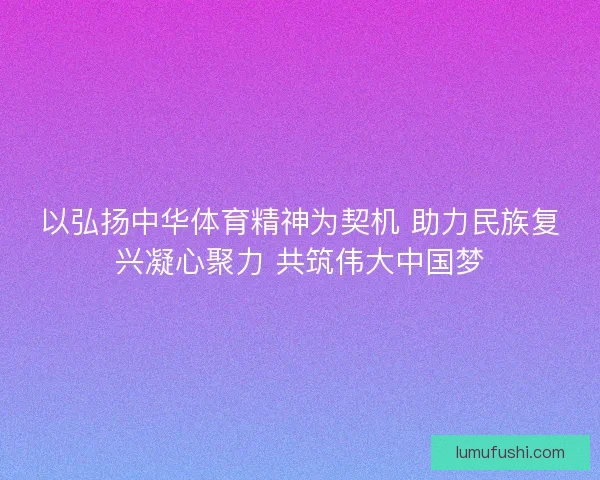 以弘扬中华体育精神为契机 助力民族复兴凝心聚力 共筑伟大中国梦